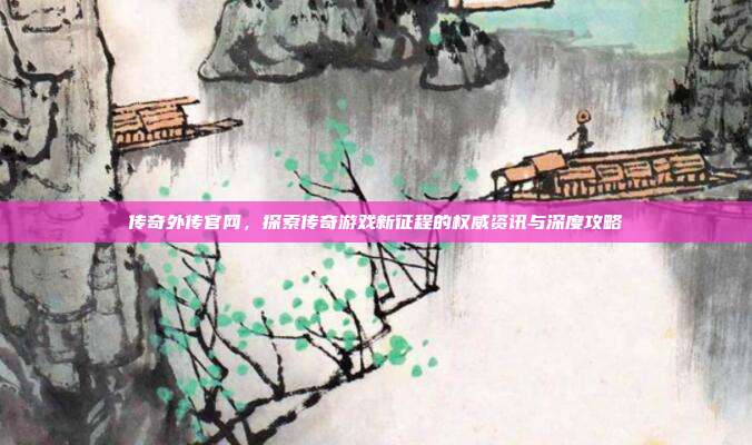 传奇外传官网，探索传奇游戏新征程的权威资讯与深度攻略