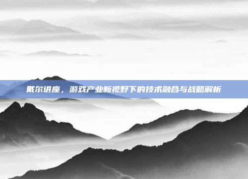 戴尔讲座,游戏产业新视野下的技术融合与战略解析