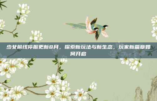 少女前线停服更新8月,探索新玩法与新生态,玩家新篇章如何开启