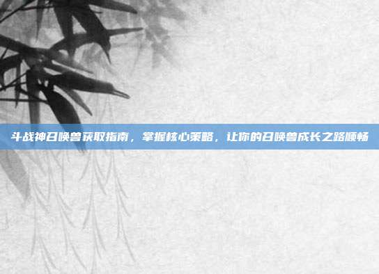 斗战神召唤兽获取指南，掌握核心策略，让你的召唤兽成长之路顺畅