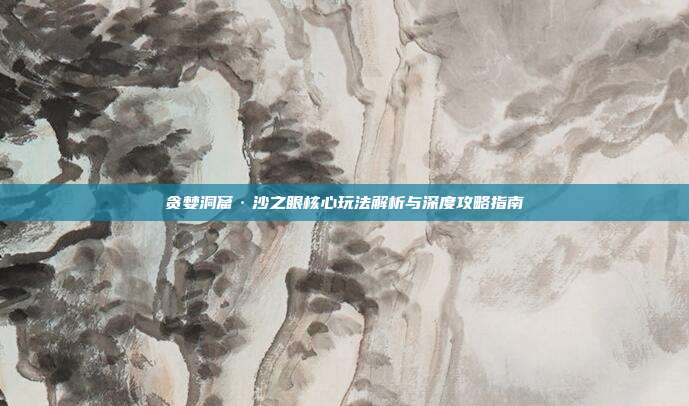 贪婪洞窟·沙之眼核心玩法解析与深度攻略指南
