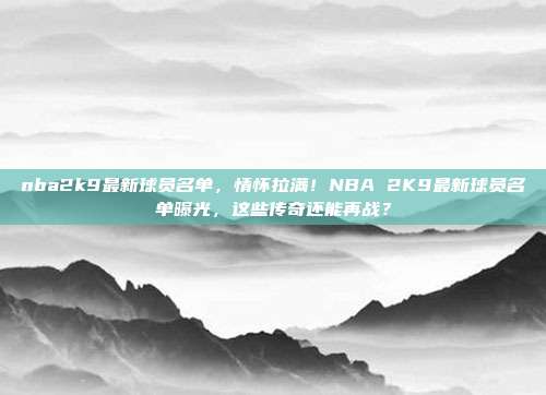 nba2k9最新球员名单，情怀拉满！NBA 2K9最新球员名单曝光，这些传奇还能再战？