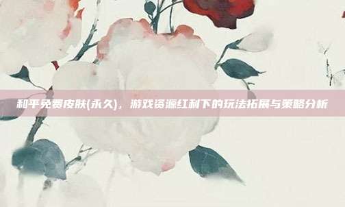 和平免费皮肤(永久),游戏资源红利下的玩法拓展与策略分析