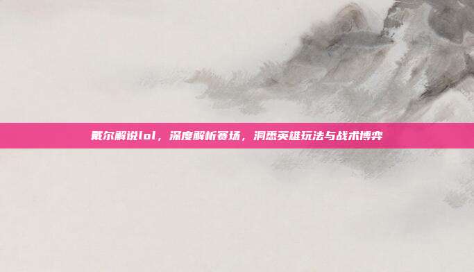 戴尔解说lol，深度解析赛场，洞悉英雄玩法与战术博弈