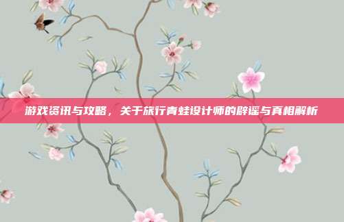 游戏资讯与攻略,关于旅行青蛙设计师的辟谣与真相解析