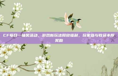 CF每日一抽奖活动,游戏新玩法释放福利,玩家参与收获丰厚奖励