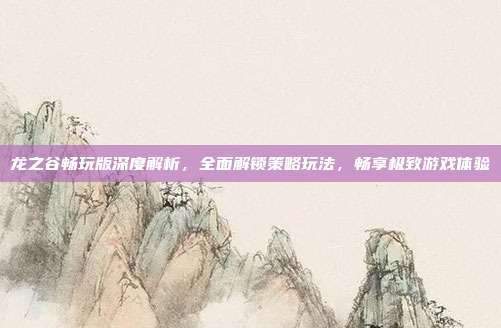 龙之谷畅玩版深度解析，全面解锁策略玩法，畅享极致游戏体验