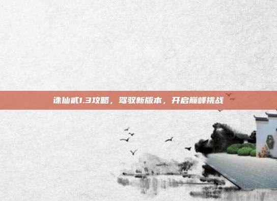 诛仙贰1.3攻略,驾驭新版本,开启巅峰挑战