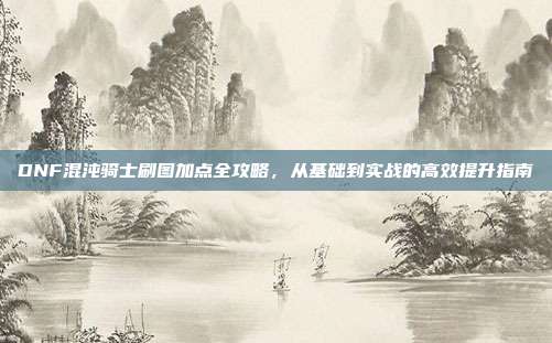 DNF混沌骑士刷图加点全攻略,从基础到实战的高效提升指南