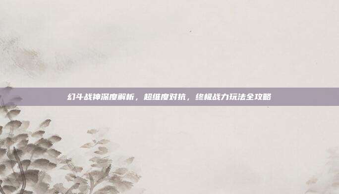 幻斗战神深度解析,超维度对抗,终极战力玩法全攻略