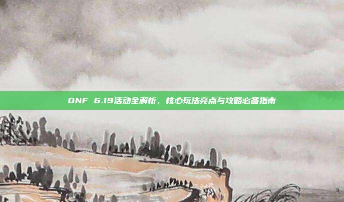 DNF 6.19活动全解析,核心玩法亮点与攻略必备指南