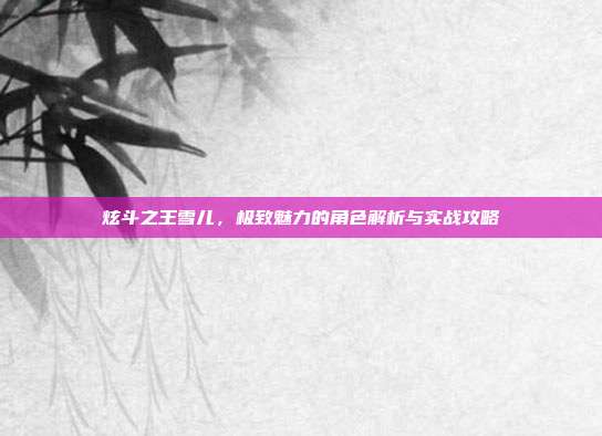 炫斗之王雪儿,极致魅力的角色解析与实战攻略