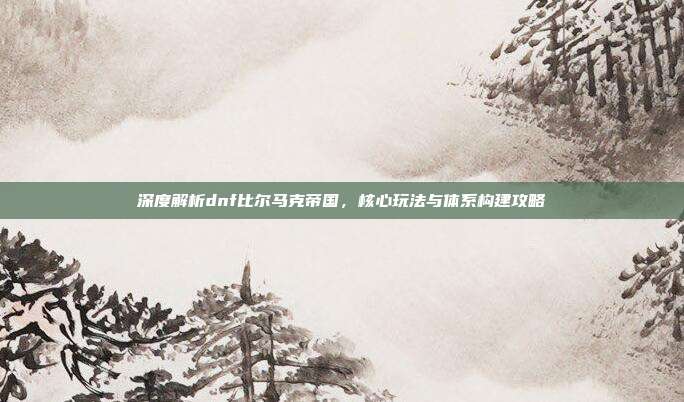 深度解析dnf比尔马克帝国,核心玩法与体系构建攻略