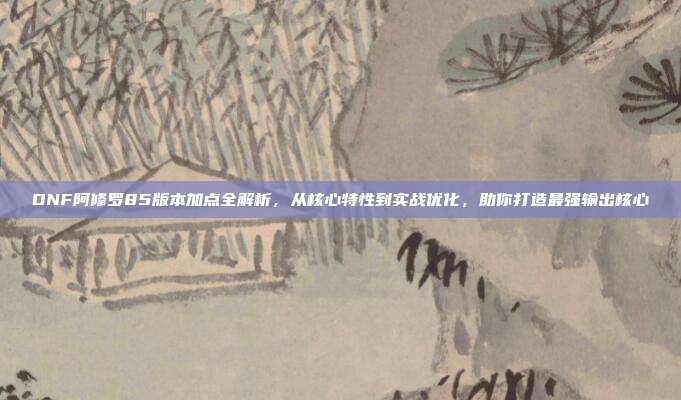 DNF阿修罗85版本加点全解析,从核心特性到实战优化,助你打造最强输出核心