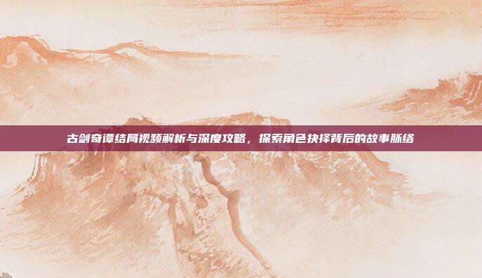 古剑奇谭结局视频解析与深度攻略，探索角色抉择背后的故事脉络