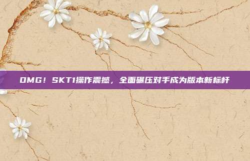 OMG!SKT1操作震撼,全面碾压对手成为版本新标杆