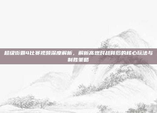 超级街霸4比赛视频深度解析,解析高燃对战背后的核心玩法与制胜策略