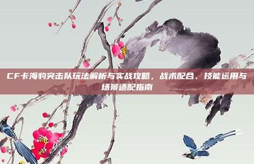 CF卡海豹突击队玩法解析与实战攻略，战术配合、技能运用与场景适配指南