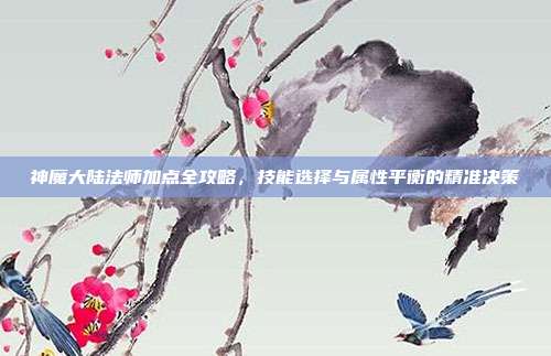 神魔大陆法师加点全攻略，技能选择与属性平衡的精准决策