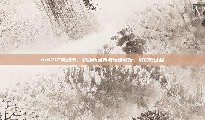 dnf212劳动节,职业新动向与玩法解析,解锁新征程