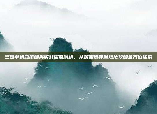 三国单机版策略类游戏深度解析,从策略博弈到玩法攻略全方位探索