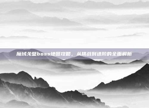 魔域戈壁boss地图攻略,从挑战到进阶的全面解析