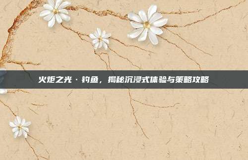 火炬之光·钓鱼,揭秘沉浸式体验与策略攻略