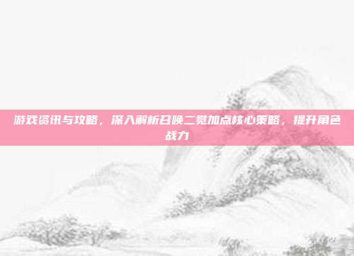游戏资讯与攻略,深入解析召唤二觉加点核心策略,提升角色战力