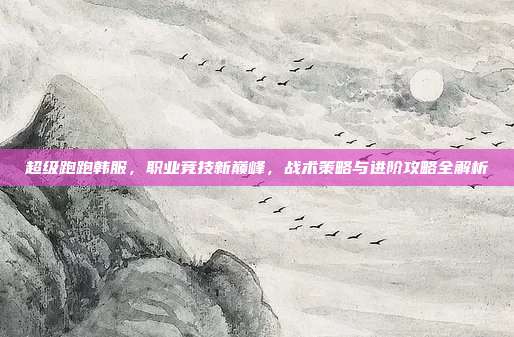 超级跑跑韩服,职业竞技新巅峰,战术策略与进阶攻略全解析