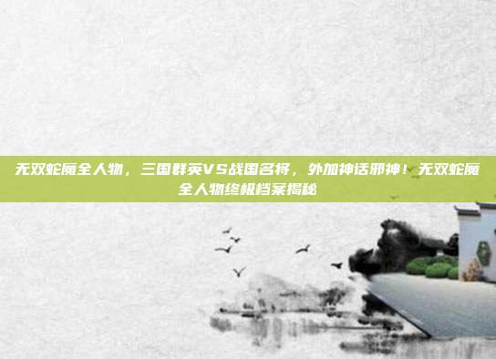 无双蛇魔全人物，三国群英VS战国名将，外加神话邪神！无双蛇魔全人物终极档案揭秘