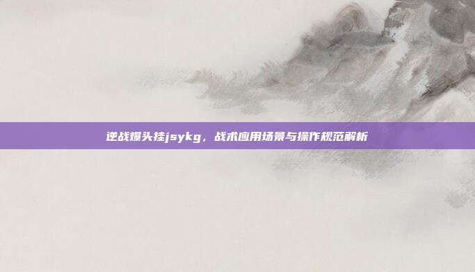 逆战爆头挂jsykg，战术应用场景与操作规范解析