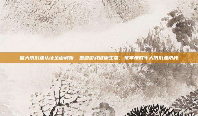 盛大防沉迷认证全面解析，重塑游戏健康生态，筑牢未成年人防沉迷防线