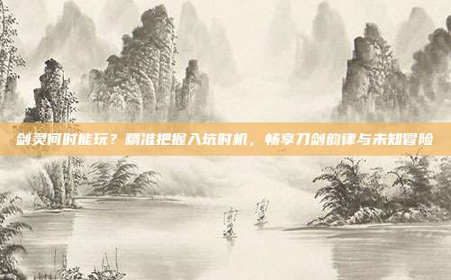 剑灵何时能玩?精准把握入坑时机,畅享刀剑韵律与未知冒险