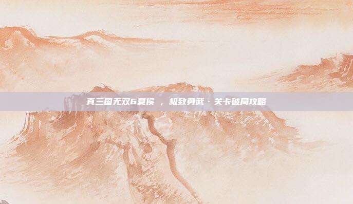 真三国无双6夏侯惇,极致勇武·关卡破局攻略