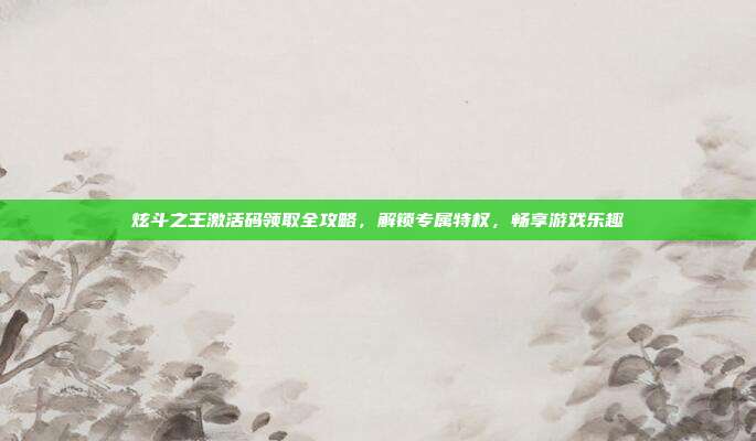 炫斗之王激活码领取全攻略，解锁专属特权，畅享游戏乐趣