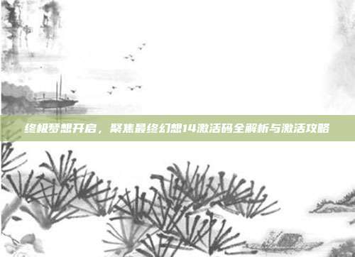 终极梦想开启,聚焦最终幻想14激活码全解析与激活攻略