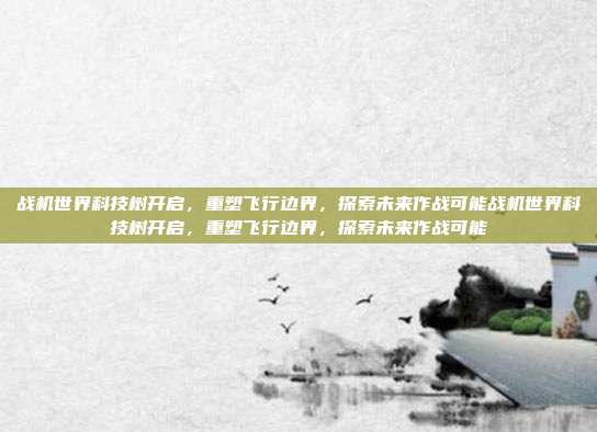 战机世界科技树开启，重塑飞行边界，探索未来作战可能战机世界科技树开启，重塑飞行边界，探索未来作战可能