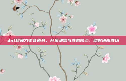 dnf超强力史诗道具，升级利器与战略核心，助你进阶战场