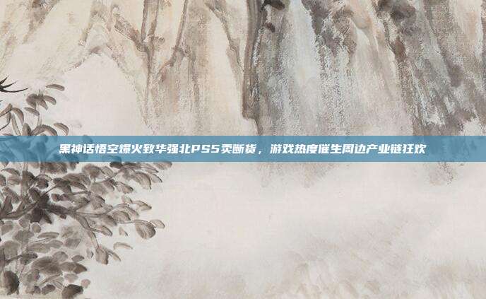 黑神话悟空爆火致华强北PS5卖断货,游戏热度催生周边产业链狂欢