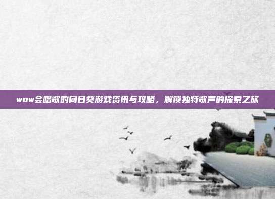 wow会唱歌的向日葵游戏资讯与攻略,解锁独特歌声的探索之旅