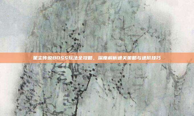 星尘传说BOSS玩法全攻略,深度解析通关策略与进阶技巧