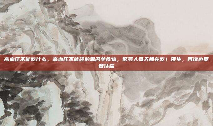 高血压不能吃什么，高血压不能碰的黑名单食物，很多人每天都在吃！医生，再馋也要管住嘴