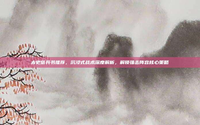 太史慈兵书推荐,沉浸式战术深度解析,解锁强击阵容核心策略