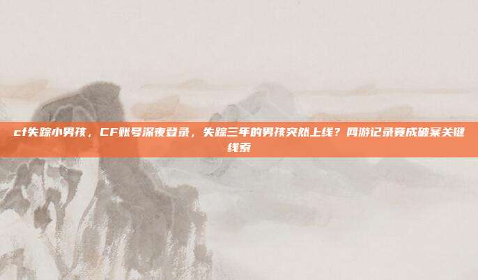 cf失踪小男孩，CF账号深夜登录，失踪三年的男孩突然上线？网游记录竟成破案关键线索