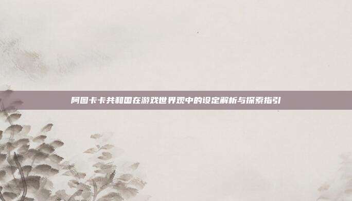 阿图卡卡共和国在游戏世界观中的设定解析与探索指引