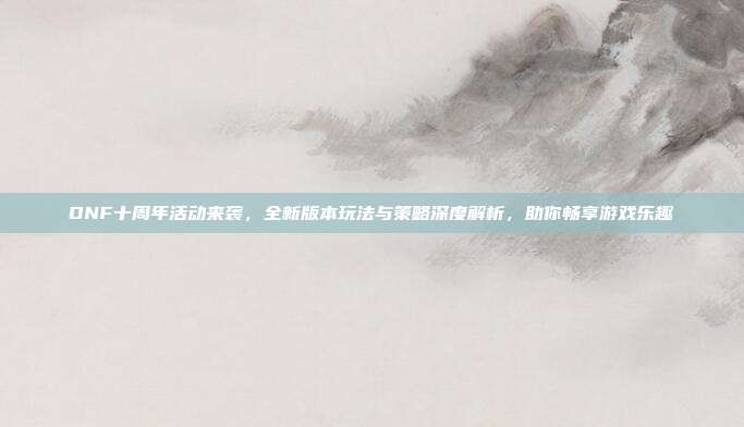 DNF十周年活动来袭,全新版本玩法与策略深度解析,助你畅享游戏乐趣