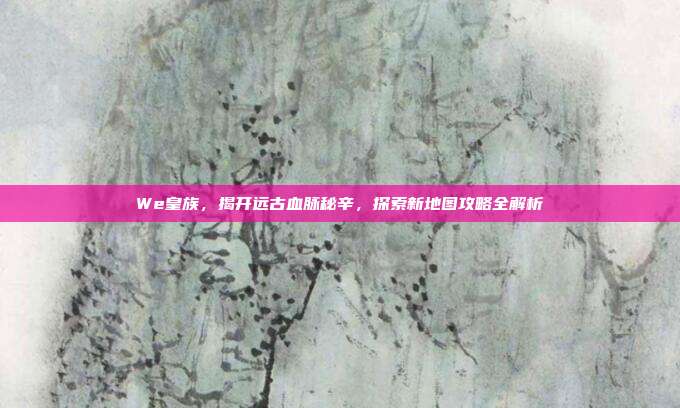 We皇族,揭开远古血脉秘辛,探索新地图攻略全解析