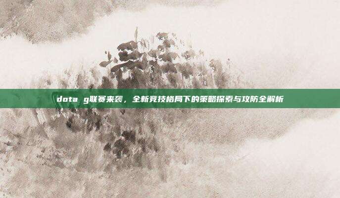dota g联赛来袭，全新竞技格局下的策略探索与攻防全解析
