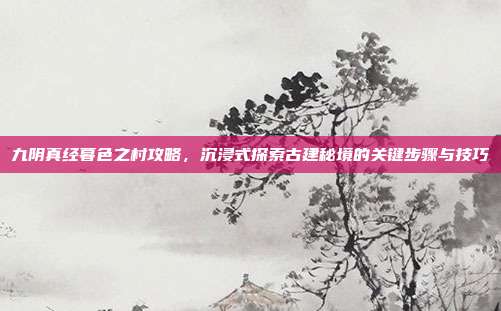 九阴真经暮色之村攻略,沉浸式探索古建秘境的关键步骤与技巧