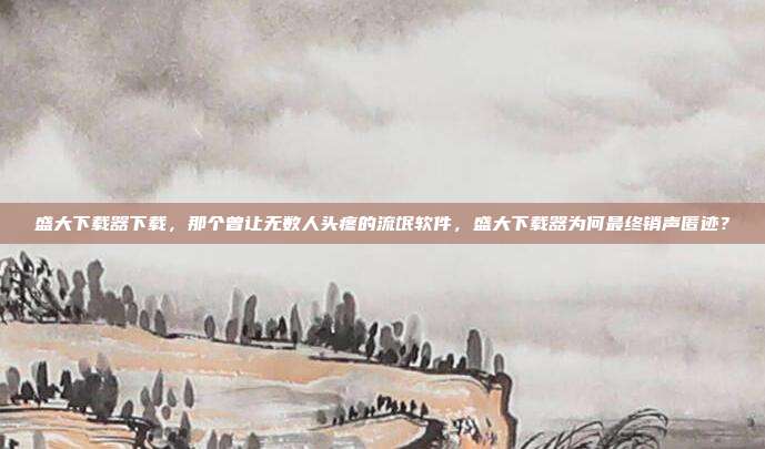 盛大下载器下载，那个曾让无数人头疼的流氓软件，盛大下载器为何最终销声匿迹？